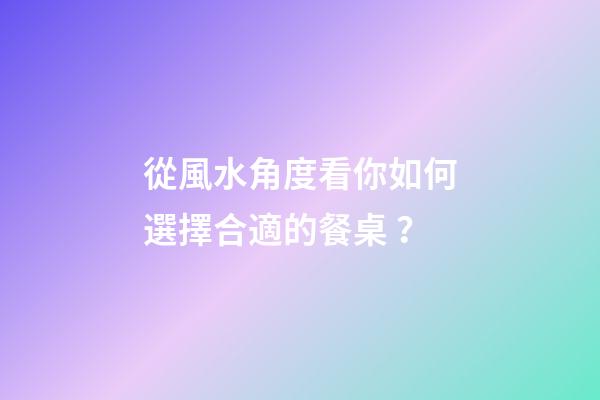 從風水角度看你如何選擇合適的餐桌？